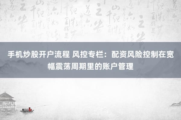 手机炒股开户流程 风控专栏：配资风险控制在宽幅震荡周期里的账户管理
