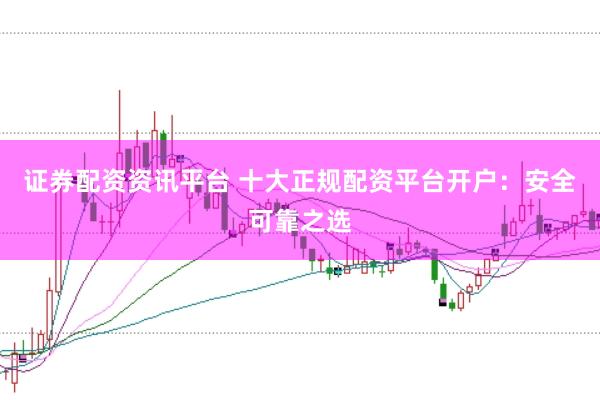 证券配资资讯平台 十大正规配资平台开户：安全可靠之选