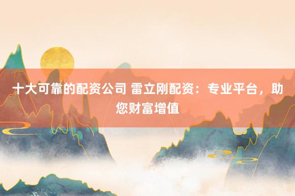 十大可靠的配资公司 雷立刚配资：专业平台，助您财富增值
